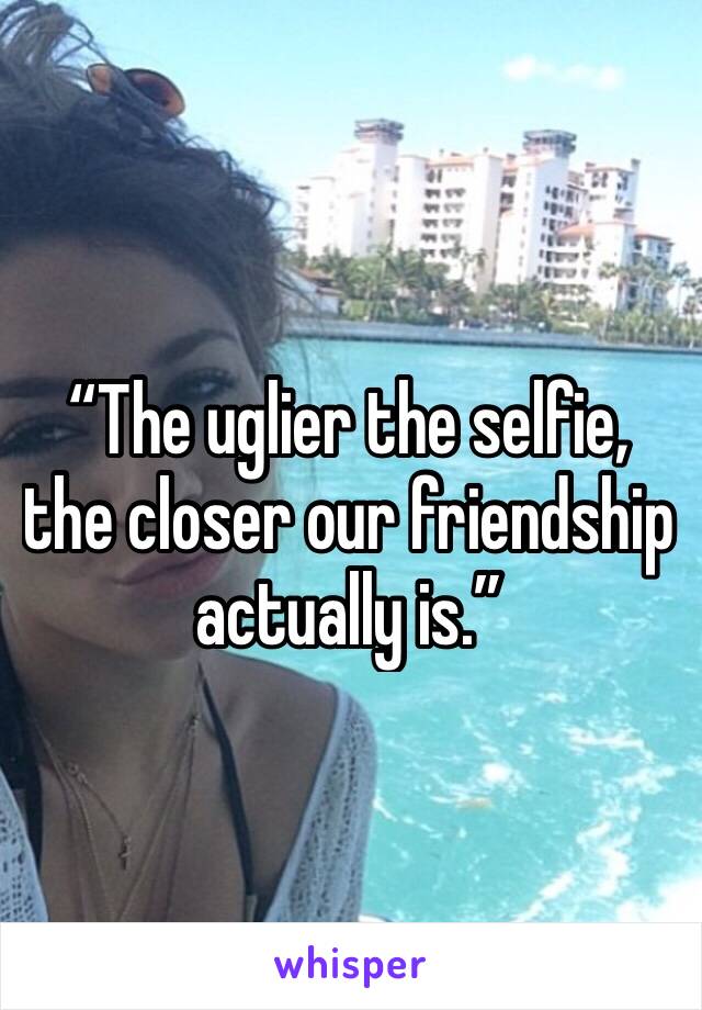 “The uglier the selfie, the closer our friendship actually is.”