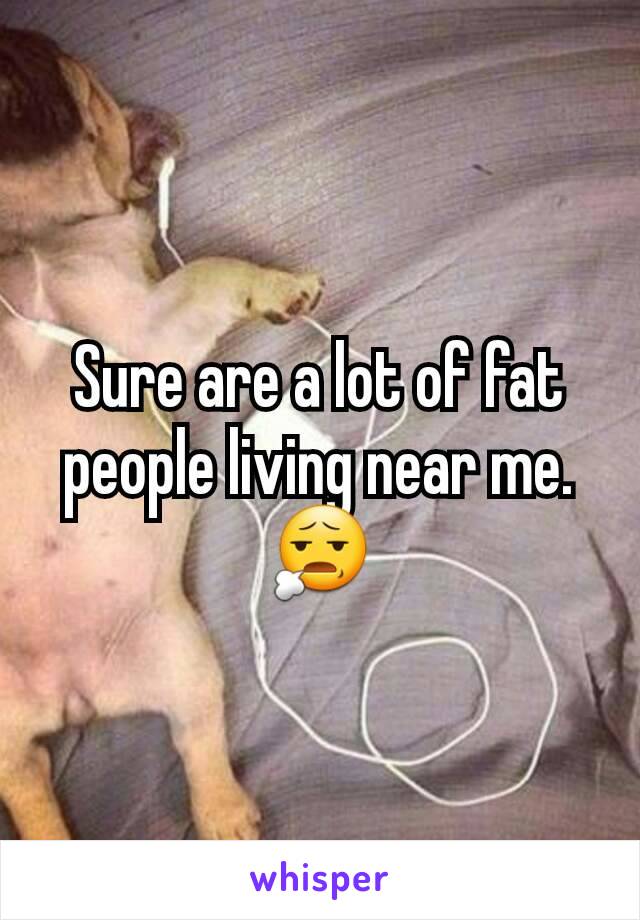 Sure are a lot of fat people living near me. 😧
