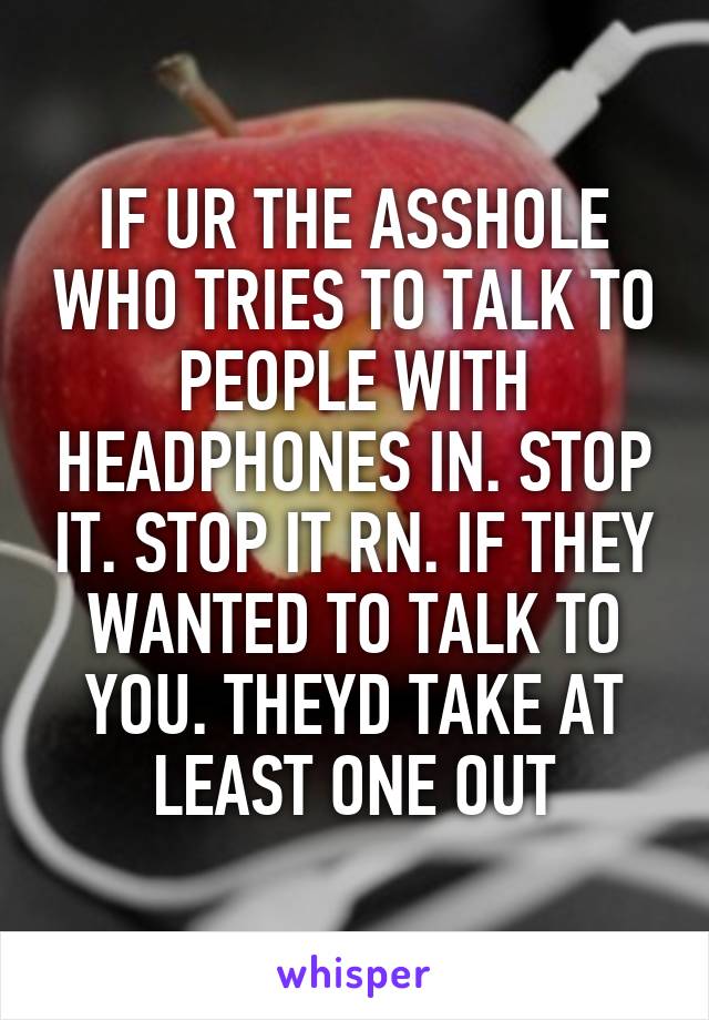 IF UR THE ASSHOLE WHO TRIES TO TALK TO PEOPLE WITH HEADPHONES IN. STOP IT. STOP IT RN. IF THEY WANTED TO TALK TO YOU. THEYD TAKE AT LEAST ONE OUT