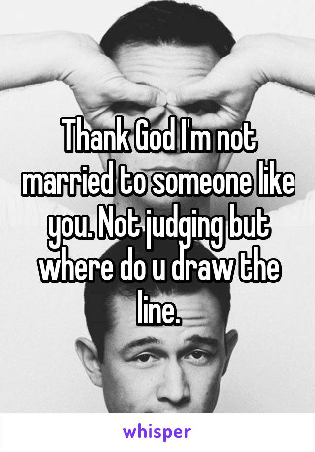 Thank God I'm not married to someone like you. Not judging but where do u draw the line.