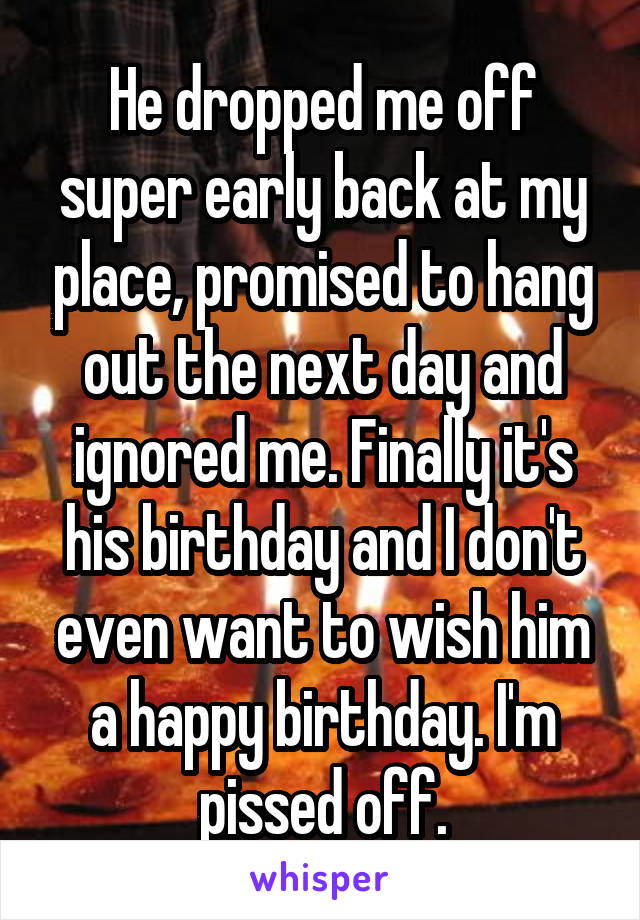 He dropped me off super early back at my place, promised to hang out the next day and ignored me. Finally it's his birthday and I don't even want to wish him a happy birthday. I'm pissed off.