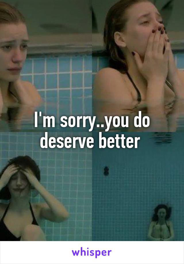 I'm sorry..you do deserve better 