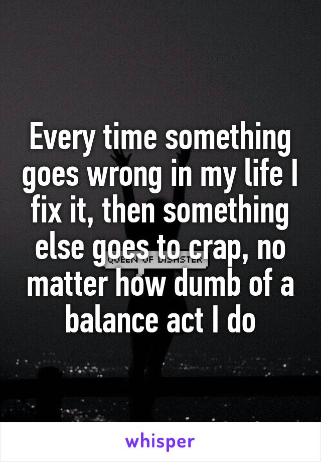 Every time something goes wrong in my life I fix it, then something else goes to crap, no matter how dumb of a balance act I do