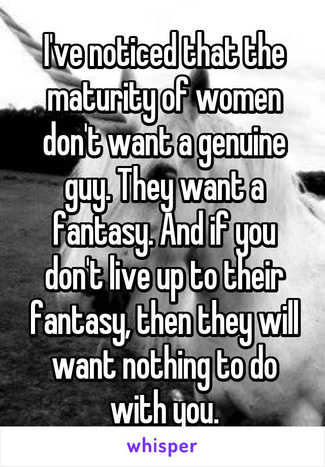 I've noticed that the maturity of women don't want a genuine guy. They want a fantasy. And if you don't live up to their fantasy, then they will want nothing to do with you.