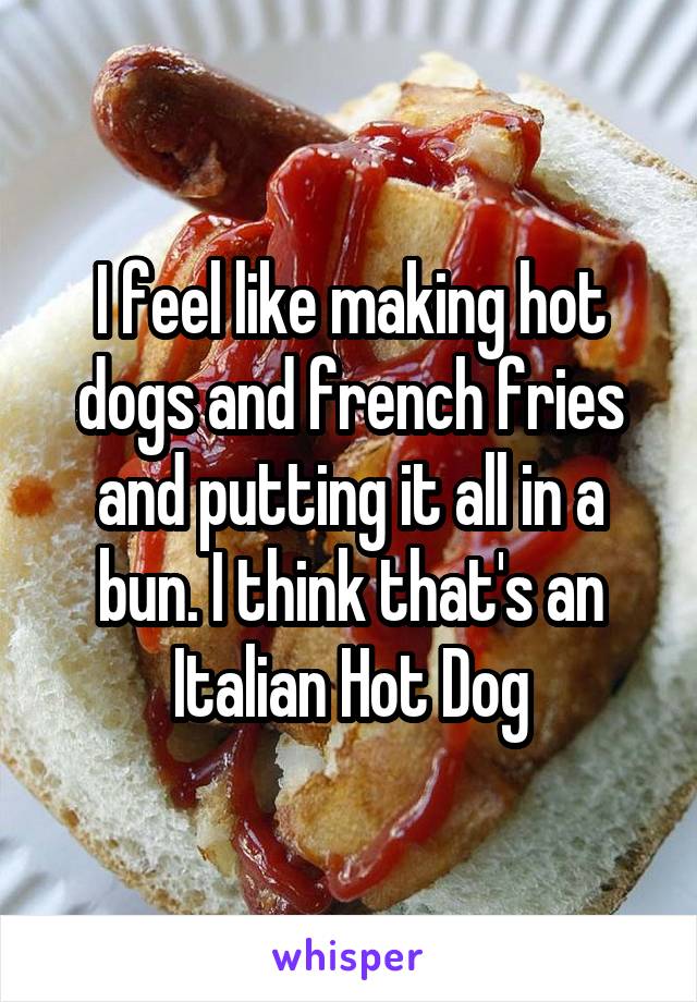 I feel like making hot dogs and french fries and putting it all in a bun. I think that's an Italian Hot Dog
