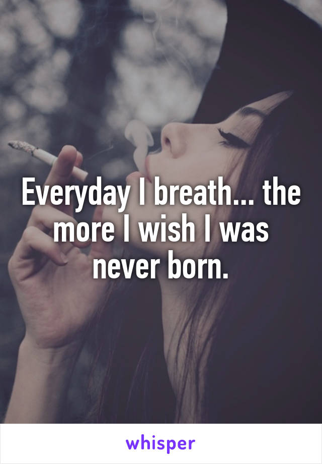 Everyday I breath... the more I wish I was never born.