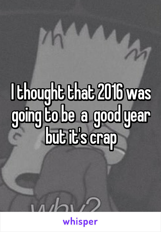 I thought that 2016 was going to be  a  good year but it's crap