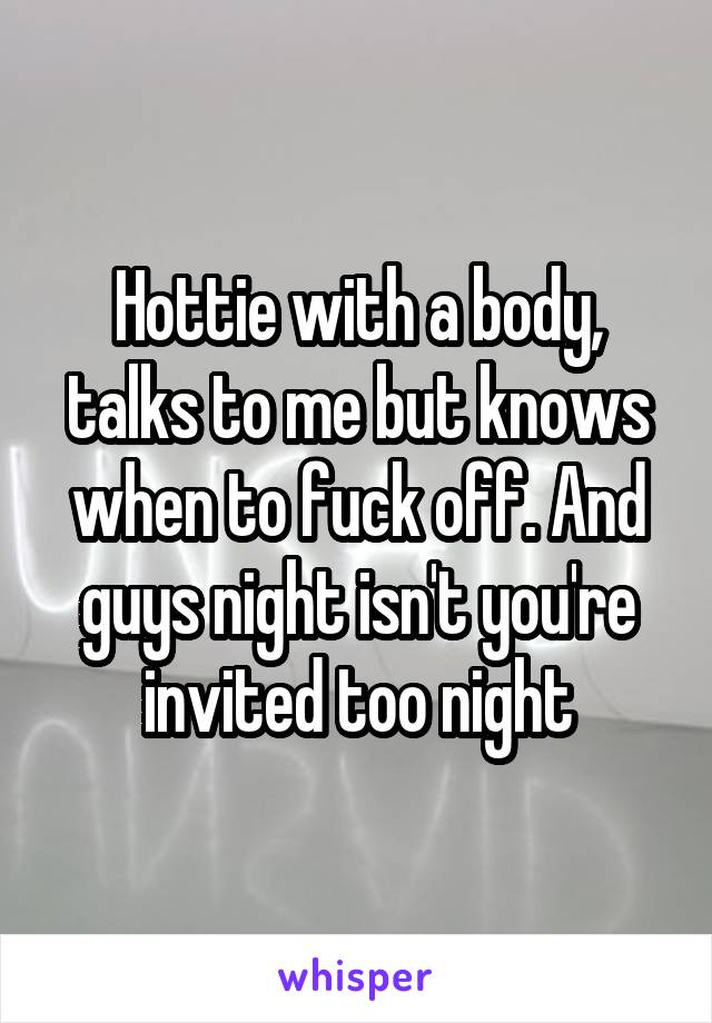 Hottie with a body, talks to me but knows when to fuck off. And guys night isn't you're invited too night