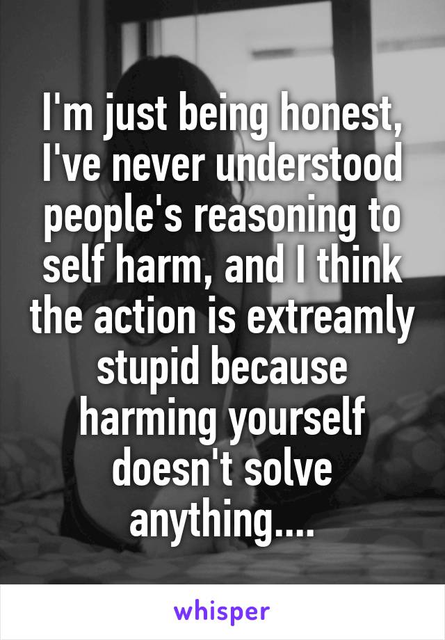 I'm just being honest, I've never understood people's reasoning to self harm, and I think the action is extreamly stupid because harming yourself doesn't solve anything....