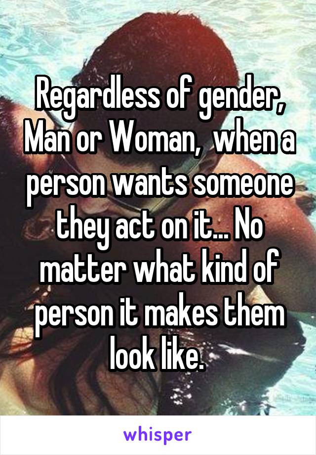 Regardless of gender, Man or Woman,  when a person wants someone they act on it... No matter what kind of person it makes them look like. 