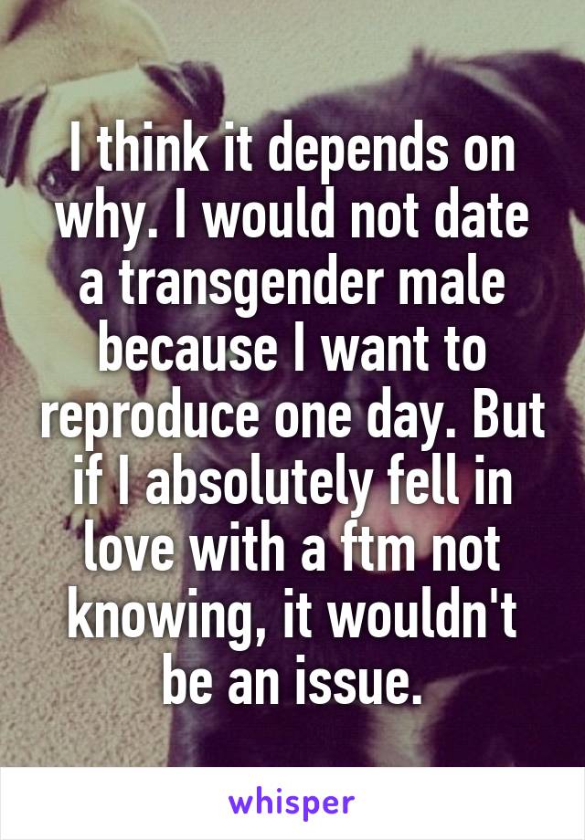 I think it depends on why. I would not date a transgender male because I want to reproduce one day. But if I absolutely fell in love with a ftm not knowing, it wouldn't be an issue.