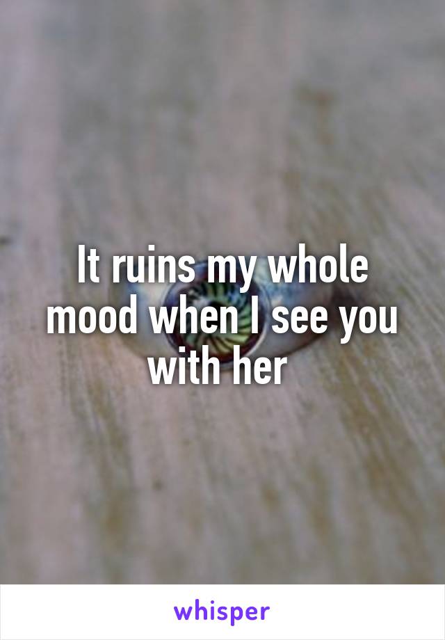 It ruins my whole mood when I see you with her 