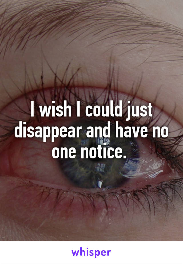 I wish I could just disappear and have no one notice. 