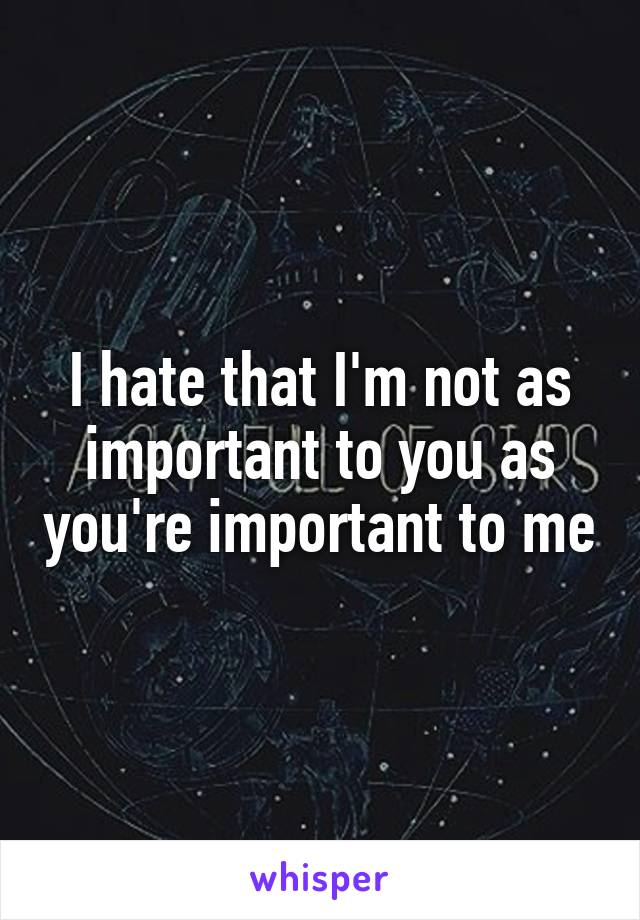 I hate that I'm not as important to you as you're important to me