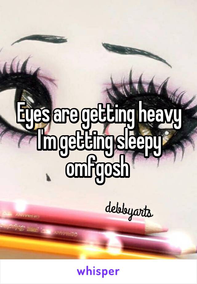 Eyes are getting heavy I'm getting sleepy omfgosh 