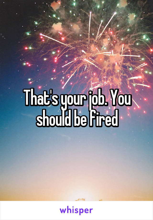 That's your job. You should be fired