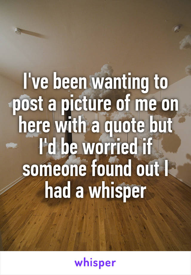 I've been wanting to post a picture of me on here with a quote but I'd be worried if someone found out I had a whisper