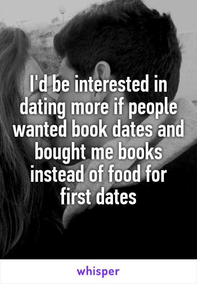 I'd be interested in dating more if people wanted book dates and bought me books instead of food for first dates