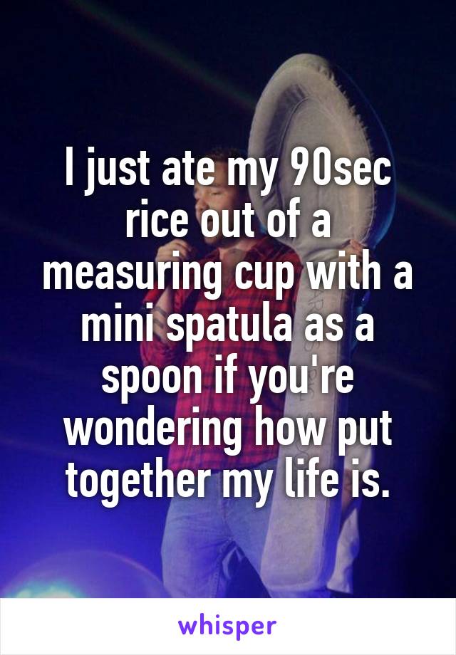 I just ate my 90sec rice out of a measuring cup with a mini spatula as a spoon if you're wondering how put together my life is.
