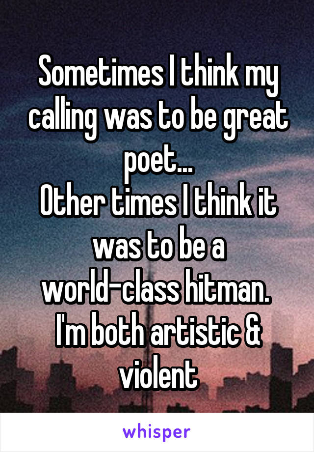 Sometimes I think my calling was to be great poet...
Other times I think it was to be a world-class hitman. 
I'm both artistic & violent