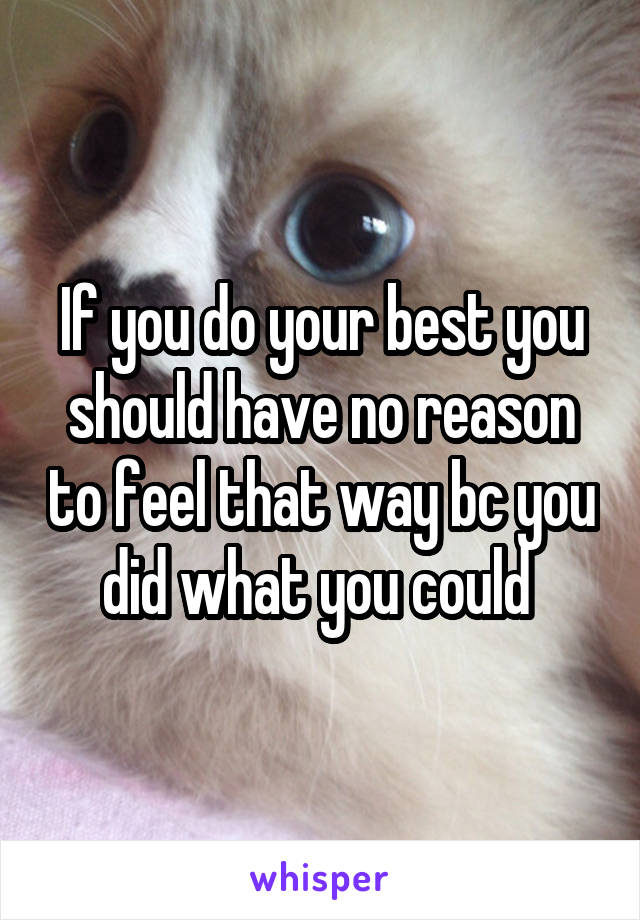 If you do your best you should have no reason to feel that way bc you did what you could 