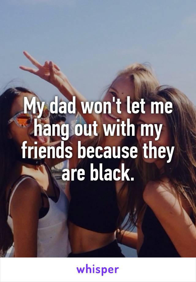 My dad won't let me hang out with my friends because they are black.