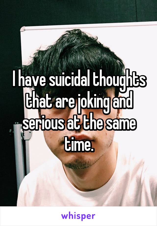 I have suicidal thoughts that are joking and serious at the same time.