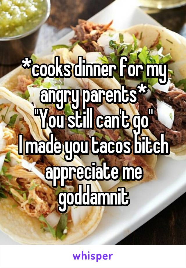 *cooks dinner for my angry parents*
"You still can't go"
I made you tacos bitch appreciate me goddamnit