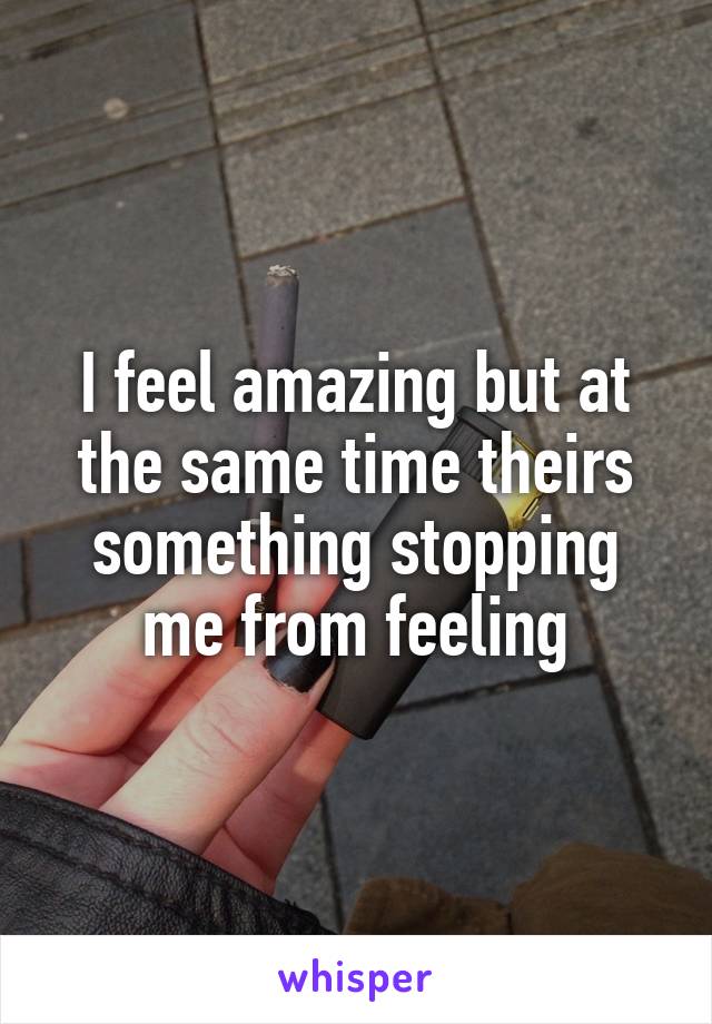 I feel amazing but at the same time theirs something stopping me from feeling