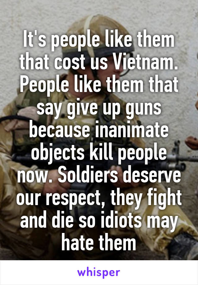 It's people like them that cost us Vietnam. People like them that say give up guns because inanimate objects kill people now. Soldiers deserve our respect, they fight and die so idiots may hate them