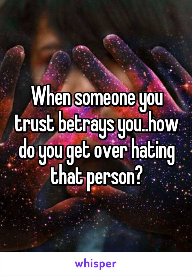 When someone you trust betrays you..how do you get over hating that person?