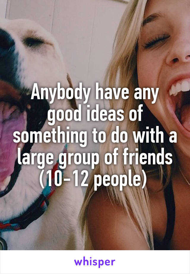 Anybody have any good ideas of something to do with a large group of friends (10-12 people) 
