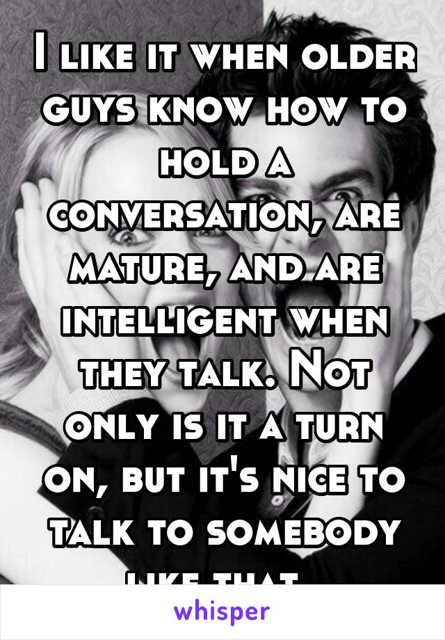 I like it when older guys know how to hold a conversation, are mature, and are intelligent when they talk. Not only is it a turn on, but it's nice to talk to somebody like that. 