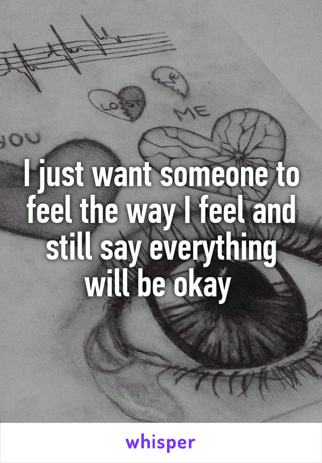 I just want someone to feel the way I feel and still say everything will be okay 