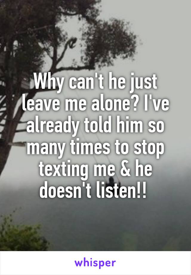 Why can't he just leave me alone? I've already told him so many times to stop texting me & he doesn't listen!! 