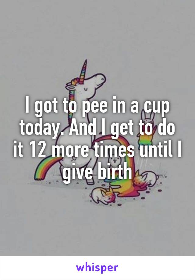 I got to pee in a cup today. And I get to do it 12 more times until I give birth