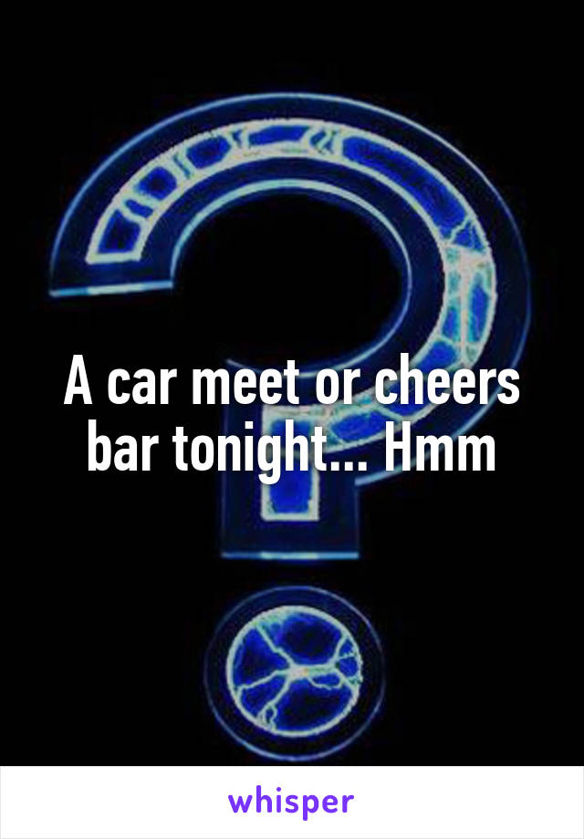 A car meet or cheers bar tonight... Hmm