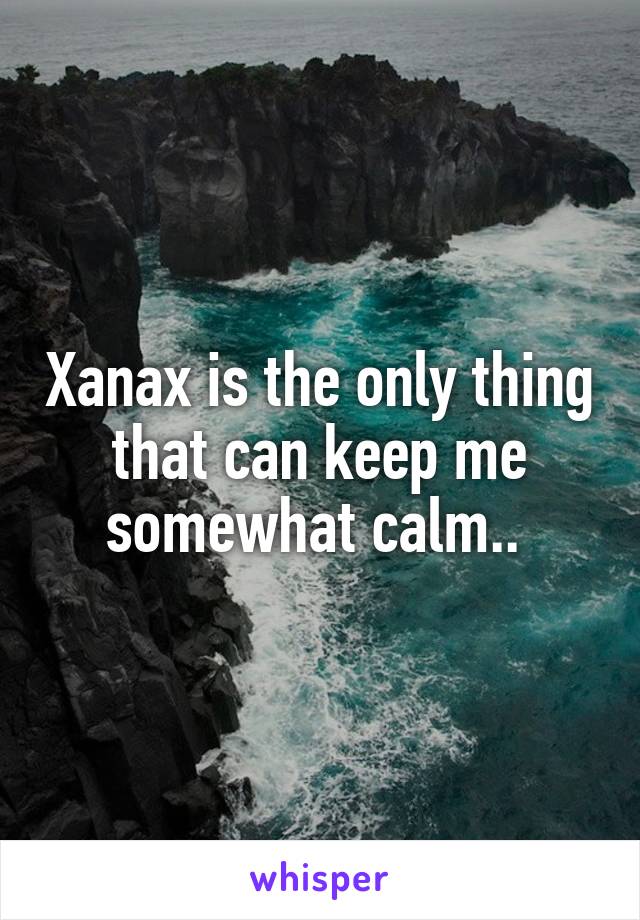 Xanax is the only thing that can keep me somewhat calm.. 