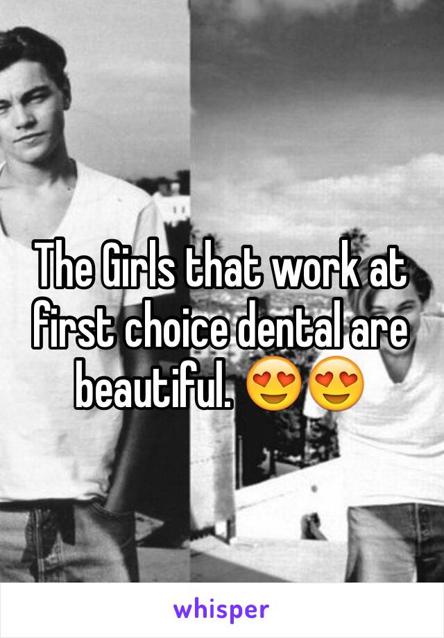 The Girls that work at first choice dental are beautiful. 😍😍
