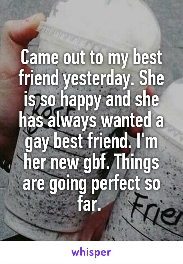 Came out to my best friend yesterday. She is so happy and she has always wanted a gay best friend. I'm her new gbf. Things are going perfect so far. 