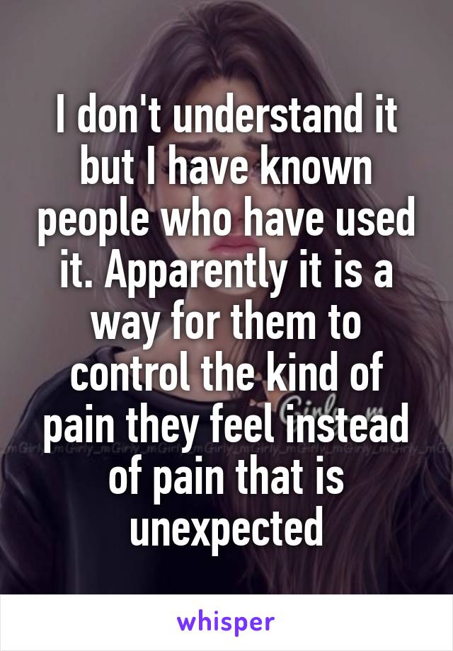 I don't understand it but I have known people who have used it. Apparently it is a way for them to control the kind of pain they feel instead of pain that is unexpected