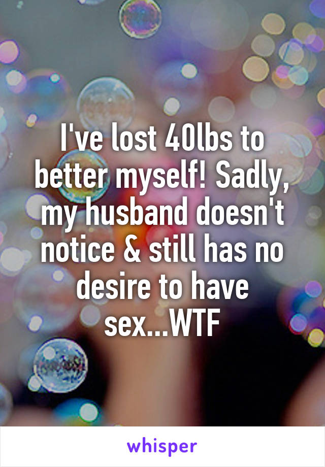 I've lost 40lbs to better myself! Sadly, my husband doesn't notice & still has no desire to have sex...WTF
