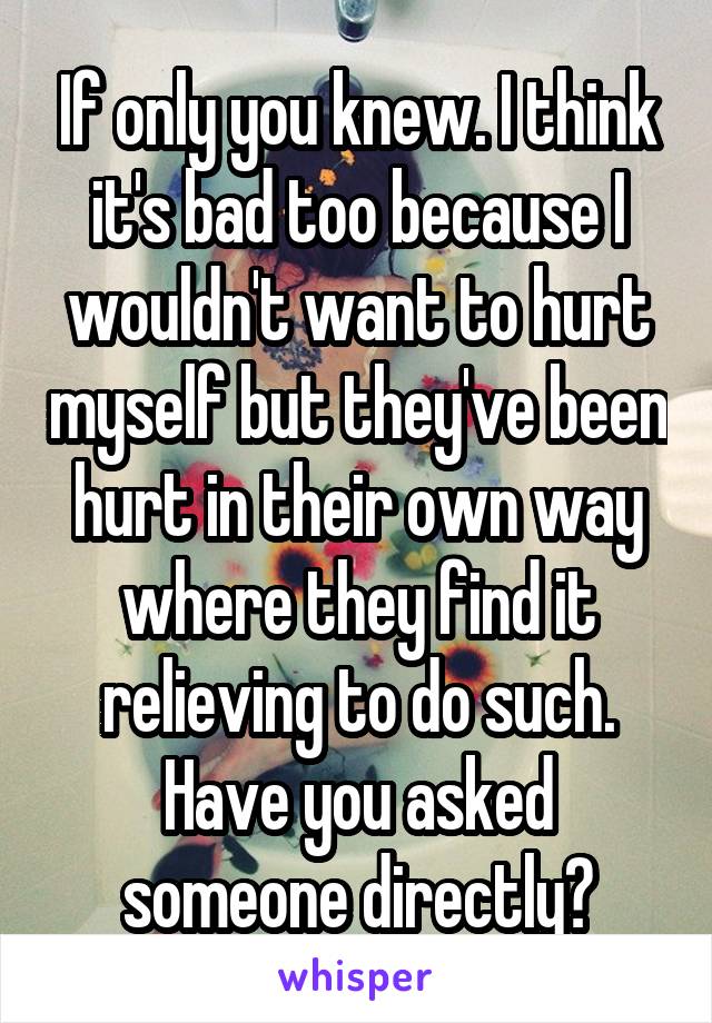 If only you knew. I think it's bad too because I wouldn't want to hurt myself but they've been hurt in their own way where they find it relieving to do such. Have you asked someone directly?
