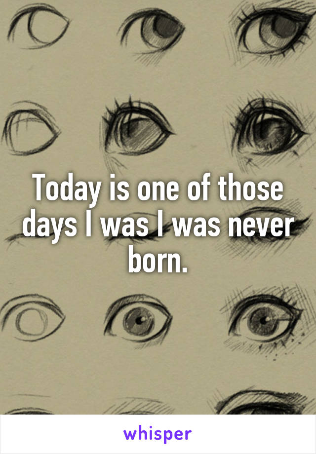 Today is one of those days I was I was never born.