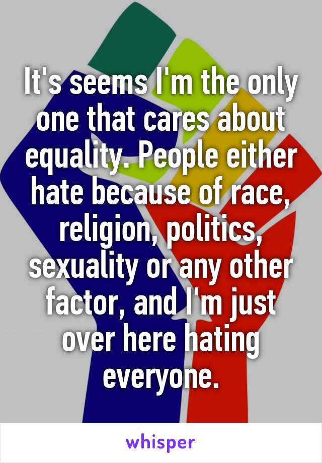 It's seems I'm the only one that cares about equality. People either hate because of race, religion, politics, sexuality or any other factor, and I'm just over here hating everyone.