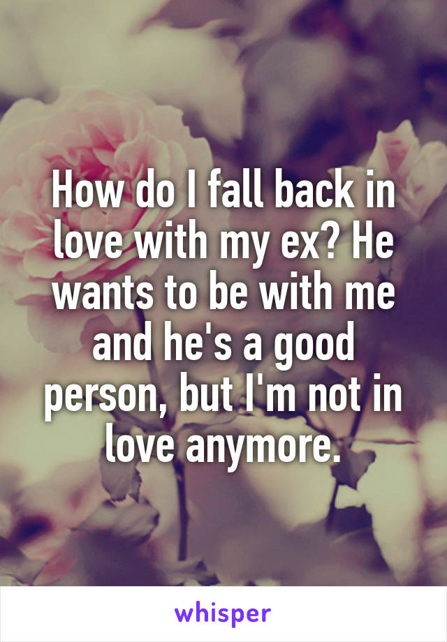 How do I fall back in love with my ex? He wants to be with me and he's a good person, but I'm not in love anymore.