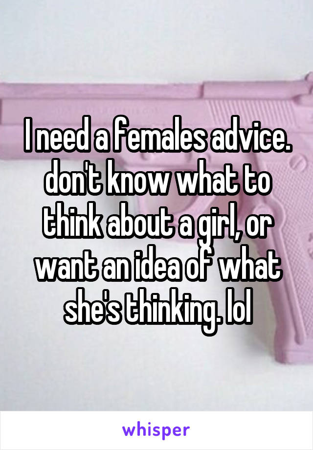 I need a females advice. don't know what to think about a girl, or want an idea of what she's thinking. lol