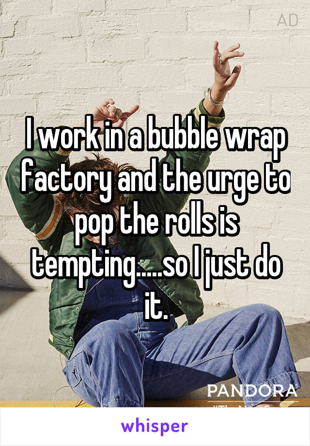 I work in a bubble wrap factory and the urge to pop the rolls is tempting.....so I just do it.