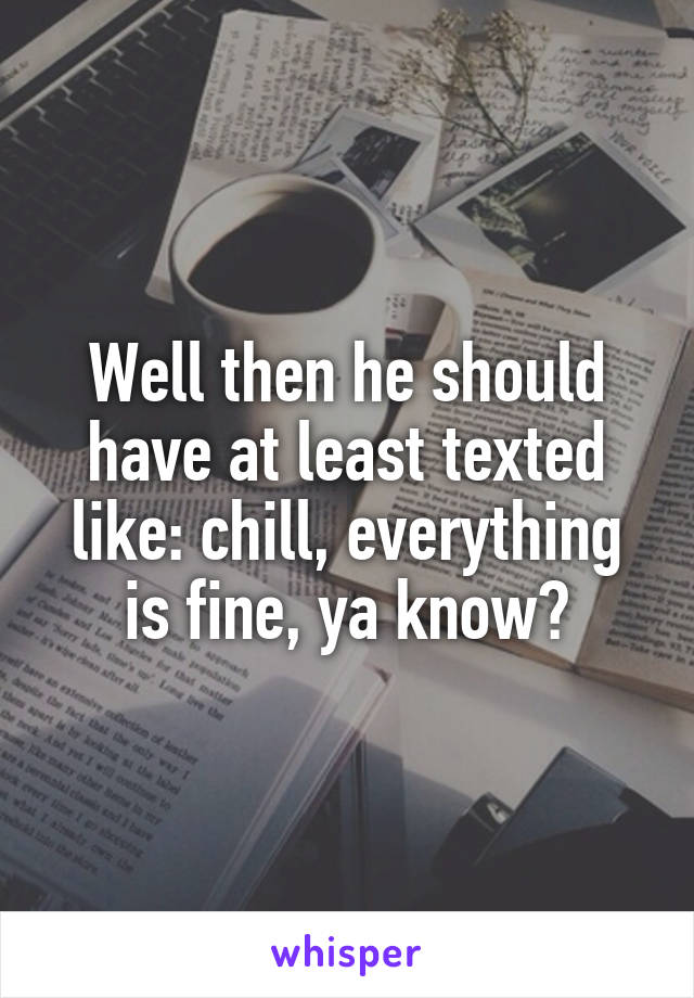 Well then he should have at least texted like: chill, everything is fine, ya know?