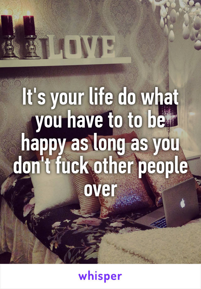 It's your life do what you have to to be happy as long as you don't fuck other people over